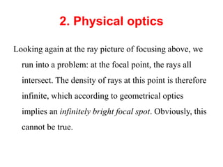 2. Physical optics
Looking again at the ray picture of focusing above, we
run into a problem: at the focal point, the rays all
intersect. The density of rays at this point is therefore
infinite, which according to geometrical optics
implies an infinitely bright focal spot. Obviously, this
cannot be true.
 