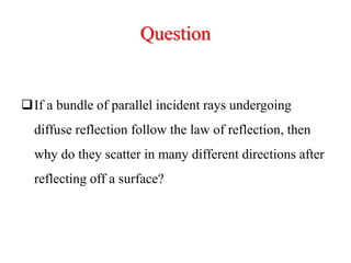 Question
If a bundle of parallel incident rays undergoing
diffuse reflection follow the law of reflection, then
why do they scatter in many different directions after
reflecting off a surface?
 