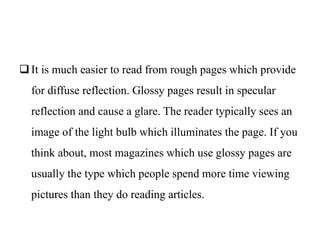 It is much easier to read from rough pages which provide
for diffuse reflection. Glossy pages result in specular
reflection and cause a glare. The reader typically sees an
image of the light bulb which illuminates the page. If you
think about, most magazines which use glossy pages are
usually the type which people spend more time viewing
pictures than they do reading articles.
 