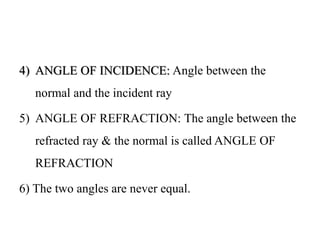 4) ANGLE OF INCIDENCE: Angle between the
normal and the incident ray
5) ANGLE OF REFRACTION: The angle between the
refracted ray & the normal is called ANGLE OF
REFRACTION
6) The two angles are never equal.
 