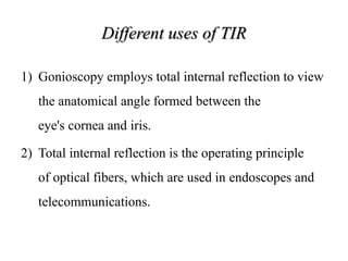 Different uses of TIR
1) Gonioscopy employs total internal reflection to view
the anatomical angle formed between the
eye's cornea and iris.
2) Total internal reflection is the operating principle
of optical fibers, which are used in endoscopes and
telecommunications.
 