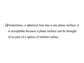 Sometimes, a spherical lens has a one plane surface, it
is acceptable because a plane surface can be thought
of as part of a sphere of infinite radius.
 