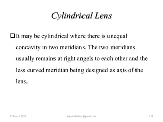 Cylindrical Lens
It may be cylindrical where there is unequal
concavity in two meridians. The two meridians
usually remains at right angels to each other and the
less curved meridian being designed as axis of the
lens.
17 March 2017 123anjumk38dmc@gmail.com
 