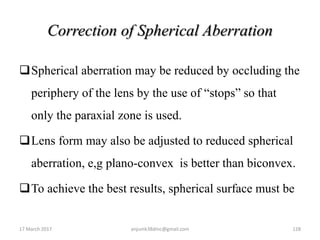 Correction of Spherical Aberration
Spherical aberration may be reduced by occluding the
periphery of the lens by the use of “stops” so that
only the paraxial zone is used.
Lens form may also be adjusted to reduced spherical
aberration, e,g plano-convex is better than biconvex.
To achieve the best results, spherical surface must be
17 March 2017 128anjumk38dmc@gmail.com
 