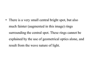 • There is a very small central bright spot, but also
much fainter (augmented in this image) rings
surrounding the central spot. These rings cannot be
explained by the use of geometrical optics alone, and
result from the wave nature of light.
 