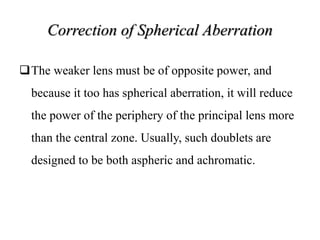 Correction of Spherical Aberration
The weaker lens must be of opposite power, and
because it too has spherical aberration, it will reduce
the power of the periphery of the principal lens more
than the central zone. Usually, such doublets are
designed to be both aspheric and achromatic.
 