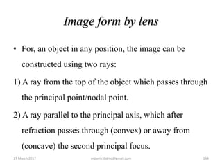 Image form by lens
• For, an object in any position, the image can be
constructed using two rays:
1) A ray from the top of the object which passes through
the principal point/nodal point.
2) A ray parallel to the principal axis, which after
refraction passes through (convex) or away from
(concave) the second principal focus.
17 March 2017 134anjumk38dmc@gmail.com
 