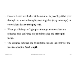 • Convex lenses are thicker at the middle. Rays of light that pass
through the lens are brought closer together (they converge). A
convex lens is a converging lens.
• When parallel rays of light pass through a convex lens the
refracted rays converge at one point called the principal
focus.
• The distance between the principal focus and the centre of the
lens is called the focal length.
17 March 2017 136anjumk38dmc@gmail.com
 