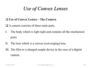 Use of Convex Lenses
 Use of Convex Lenses – The Camera
 A camera consists of three main parts.
I. The body which is light tight and contains all the mechanical
parts.
II. The lens which is a convex (converging) lens.
III. The film or a charged couple device in the case of a digital
camera.
17 March 2017 138anjumk38dmc@gmail.com
 