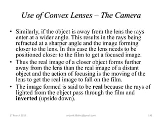 Use of Convex Lenses – The Camera
• Similarly, if the object is away from the lens the rays
enter at a wider angle. This results in the rays being
refracted at a sharper angle and the image forming
closer to the lens. In this case the lens needs to be
positioned closer to the film to get a focused image.
• Thus the real image of a closer object forms further
away from the lens than the real image of a distant
object and the action of focusing is the moving of the
lens to get the real image to fall on the film.
• The image formed is said to be real because the rays of
lighted from the object pass through the film and
inverted (upside down).
17 March 2017 141anjumk38dmc@gmail.com
 
