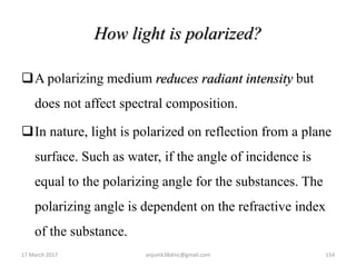 How light is polarized?
A polarizing medium reduces radiant intensity but
does not affect spectral composition.
In nature, light is polarized on reflection from a plane
surface. Such as water, if the angle of incidence is
equal to the polarizing angle for the substances. The
polarizing angle is dependent on the refractive index
of the substance.
17 March 2017 154anjumk38dmc@gmail.com
 