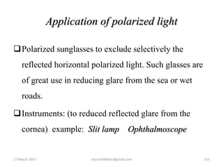 Application of polarized light
Polarized sunglasses to exclude selectively the
reflected horizontal polarized light. Such glasses are
of great use in reducing glare from the sea or wet
roads.
Instruments: (to reduced reflected glare from the
cornea) example: Slit lamp Ophthalmoscope
17 March 2017 155anjumk38dmc@gmail.com
 