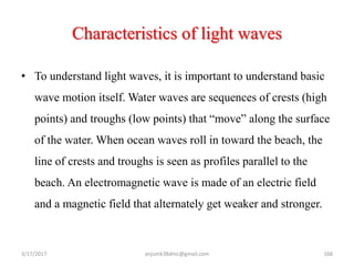 Characteristics of light waves
• To understand light waves, it is important to understand basic
wave motion itself. Water waves are sequences of crests (high
points) and troughs (low points) that “move” along the surface
of the water. When ocean waves roll in toward the beach, the
line of crests and troughs is seen as profiles parallel to the
beach. An electromagnetic wave is made of an electric field
and a magnetic field that alternately get weaker and stronger.
3/17/2017 168anjumk38dmc@gmail.com
 