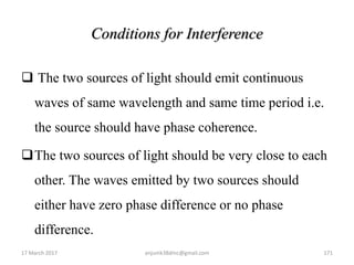 Conditions for Interference
 The two sources of light should emit continuous
waves of same wavelength and same time period i.e.
the source should have phase coherence.
The two sources of light should be very close to each
other. The waves emitted by two sources should
either have zero phase difference or no phase
difference.
17 March 2017 anjumk38dmc@gmail.com 171
 