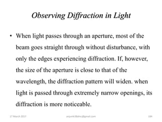 Observing Diffraction in Light
• When light passes through an aperture, most of the
beam goes straight through without disturbance, with
only the edges experiencing diffraction. If, however,
the size of the aperture is close to that of the
wavelength, the diffraction pattern will widen. when
light is passed through extremely narrow openings, its
diffraction is more noticeable.
17 March 2017 anjumk38dmc@gmail.com 184
 