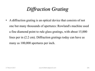 Diffraction Grating
• A diffraction grating is an optical device that consists of not
one but many thousands of apertures: Rowland's machine used
a fine diamond point to rule glass gratings, with about 15,000
lines per in (2.2 cm). Diffraction gratings today can have as
many as 100,000 apertures per inch.
17 March 2017 anjumk38dmc@gmail.com 185
 