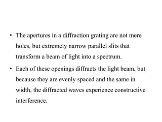 • The apertures in a diffraction grating are not mere
holes, but extremely narrow parallel slits that
transform a beam of light into a spectrum.
• Each of these openings diffracts the light beam, but
because they are evenly spaced and the same in
width, the diffracted waves experience constructive
interference.
 