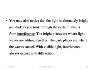 • You may also notice that the light is alternately bright
and dark as you look through the curtain. This is
from interference. The bright places are where light
waves are adding together. The dark places are where
the waves cancel. With visible light, interference
always occurs with diffraction.
17 March 2017 anjumk38dmc@gmail.com 188
 