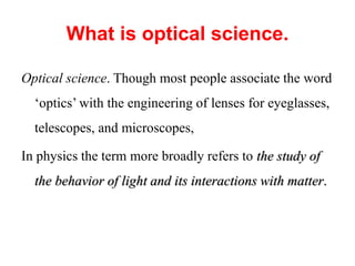 What is optical science.
Optical science. Though most people associate the word
‘optics’ with the engineering of lenses for eyeglasses,
telescopes, and microscopes,
In physics the term more broadly refers to the study of
the behavior of light and its interactions with matter.
 