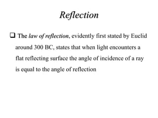 Reflection
 The law of reflection, evidently first stated by Euclid
around 300 BC, states that when light encounters a
flat reflecting surface the angle of incidence of a ray
is equal to the angle of reflection
 