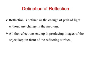 Defination of Reflection
 Reflection is defined as the change of path of light
without any change in the medium.
 All the reflections end up in producing images of the
object kept in front of the reflecting surface.
 