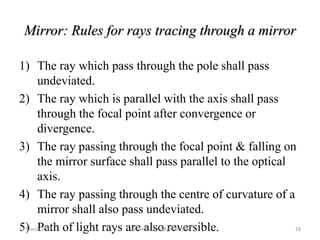 Mirror: Rules for rays tracing through a mirror
1) The ray which pass through the pole shall pass
undeviated.
2) The ray which is parallel with the axis shall pass
through the focal point after convergence or
divergence.
3) The ray passing through the focal point & falling on
the mirror surface shall pass parallel to the optical
axis.
4) The ray passing through the centre of curvature of a
mirror shall also pass undeviated.
5) Path of light rays are also reversible.17 March 2017 28anjumk38dmc@gmail.com
 