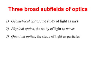 Three broad subfields of optics
1) Geometrical optics, the study of light as rays
2) Physical optics, the study of light as waves
3) Quantum optics, the study of light as particles
 