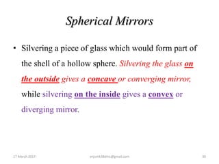 Spherical Mirrors
• Silvering a piece of glass which would form part of
the shell of a hollow sphere. Silvering the glass on
the outside gives a concave or converging mirror,
while silvering on the inside gives a convex or
diverging mirror.
17 March 2017 30anjumk38dmc@gmail.com
 