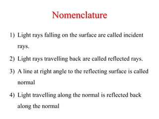 Nomenclature
1) Light rays falling on the surface are called incident
rays.
2) Light rays travelling back are called reflected rays.
3) A line at right angle to the reflecting surface is called
normal
4) Light travelling along the normal is reflected back
along the normal
 