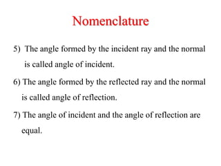 Nomenclature
5) The angle formed by the incident ray and the normal
is called angle of incident.
6) The angle formed by the reflected ray and the normal
is called angle of reflection.
7) The angle of incident and the angle of reflection are
equal.
 