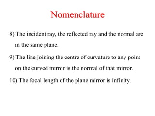 Nomenclature
8) The incident ray, the reflected ray and the normal are
in the same plane.
9) The line joining the centre of curvature to any point
on the curved mirror is the normal of that mirror.
10) The focal length of the plane mirror is infinity.
 