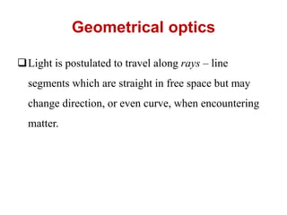 Geometrical optics
Light is postulated to travel along rays – line
segments which are straight in free space but may
change direction, or even curve, when encountering
matter.
 
