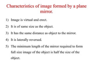 Characteristics of image formed by a plane
mirror.
1) Image is virtual and erect.
2) It is of same size as the object.
3) It has the same distance as object to the mirror.
4) It is laterally reversed.
5) The minimum length of the mirror required to form
full size image of the object is half the size of the
object.
 