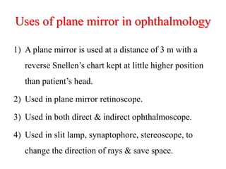 Uses of plane mirror in ophthalmology
1) A plane mirror is used at a distance of 3 m with a
reverse Snellen’s chart kept at little higher position
than patient’s head.
2) Used in plane mirror retinoscope.
3) Used in both direct & indirect ophthalmoscope.
4) Used in slit lamp, synaptophore, stereoscope, to
change the direction of rays & save space.
 