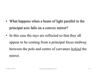 • What happens when a beam of light parallel to the
principal axis falls on a convex mirror?
• In this case the rays are reflected so that they all
appear to be coming from a principal focus midway
between the pole and centre of curvature behind the
mirror.
17 March 2017 53anjumk38dmc@gmail.com
 