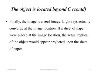 The object is located beyond C (contd)
• Finally, the image is a real image. Light rays actually
converge at the image location. If a sheet of paper
were placed at the image location, the actual replica
of the object would appear projected upon the sheet
of paper.
17 March 2017 anjumk38dmc@gmail.com 62
 