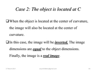 Case 2: The object is located at C
When the object is located at the center of curvature,
the image will also be located at the center of
curvature.
In this case, the image will be inverted. The image
dimensions are equal to the object dimensions.
Finally, the image is a real image.
17 March 2017 64anjumk38dmc@gmail.com
 