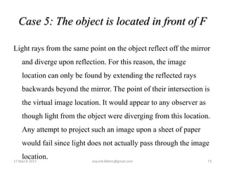 Case 5: The object is located in front of F
Light rays from the same point on the object reflect off the mirror
and diverge upon reflection. For this reason, the image
location can only be found by extending the reflected rays
backwards beyond the mirror. The point of their intersection is
the virtual image location. It would appear to any observer as
though light from the object were diverging from this location.
Any attempt to project such an image upon a sheet of paper
would fail since light does not actually pass through the image
location.17 March 2017 73anjumk38dmc@gmail.com
 