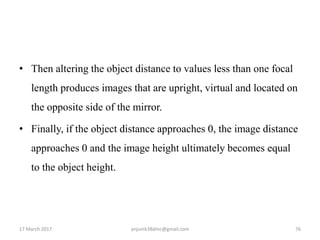 • Then altering the object distance to values less than one focal
length produces images that are upright, virtual and located on
the opposite side of the mirror.
• Finally, if the object distance approaches 0, the image distance
approaches 0 and the image height ultimately becomes equal
to the object height.
17 March 2017 76anjumk38dmc@gmail.com
 