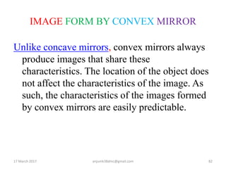 IMAGE FORM BY CONVEX MIRROR
Unlike concave mirrors, convex mirrors always
produce images that share these
characteristics. The location of the object does
not affect the characteristics of the image. As
such, the characteristics of the images formed
by convex mirrors are easily predictable.
17 March 2017 82anjumk38dmc@gmail.com
 