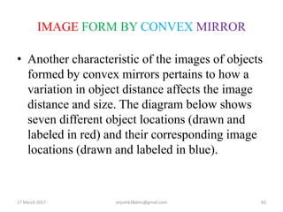 IMAGE FORM BY CONVEX MIRROR
• Another characteristic of the images of objects
formed by convex mirrors pertains to how a
variation in object distance affects the image
distance and size. The diagram below shows
seven different object locations (drawn and
labeled in red) and their corresponding image
locations (drawn and labeled in blue).
17 March 2017 83anjumk38dmc@gmail.com
 