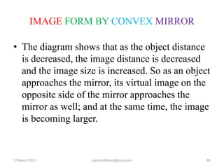 IMAGE FORM BY CONVEX MIRROR
• The diagram shows that as the object distance
is decreased, the image distance is decreased
and the image size is increased. So as an object
approaches the mirror, its virtual image on the
opposite side of the mirror approaches the
mirror as well; and at the same time, the image
is becoming larger.
17 March 2017 85anjumk38dmc@gmail.com
 