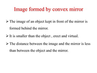 Image formed by convex mirror
 The image of an object kept in front of the mirror is
formed behind the mirror.
 It is smaller than the object , erect and virtual.
 The distance between the image and the mirror is less
than between the object and the mirror.
 