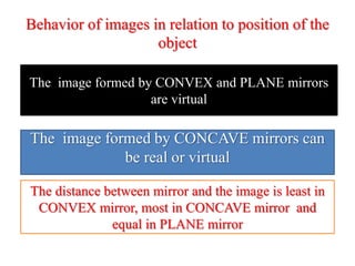 Behavior of images in relation to position of the
object
The image formed by CONVEX and PLANE mirrors
are virtual
The image formed by CONCAVE mirrors can
be real or virtual
The distance between mirror and the image is least in
CONVEX mirror, most in CONCAVE mirror and
equal in PLANE mirror
 