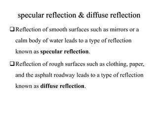 specular reflection & diffuse reflection
Reflection of smooth surfaces such as mirrors or a
calm body of water leads to a type of reflection
known as specular reflection.
Reflection of rough surfaces such as clothing, paper,
and the asphalt roadway leads to a type of reflection
known as diffuse reflection.
 