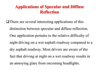 Applications of Specular and Diffuse
Reflection
There are several interesting applications of this
distinction between specular and diffuse reflection.
One application pertains to the relative difficulty of
night driving on a wet asphalt roadway compared to a
dry asphalt roadway. Most drivers are aware of the
fact that driving at night on a wet roadway results in
an annoying glare from oncoming headlights.
 