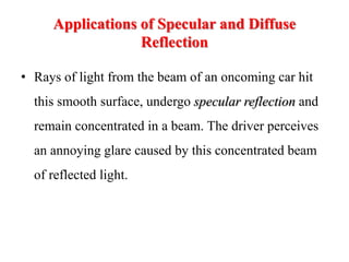 Applications of Specular and Diffuse
Reflection
• Rays of light from the beam of an oncoming car hit
this smooth surface, undergo specular reflection and
remain concentrated in a beam. The driver perceives
an annoying glare caused by this concentrated beam
of reflected light.
 