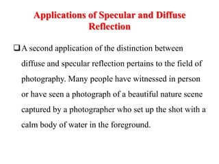 Applications of Specular and Diffuse
Reflection
A second application of the distinction between
diffuse and specular reflection pertains to the field of
photography. Many people have witnessed in person
or have seen a photograph of a beautiful nature scene
captured by a photographer who set up the shot with a
calm body of water in the foreground.
 