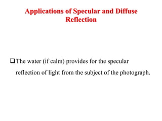 Applications of Specular and Diffuse
Reflection
The water (if calm) provides for the specular
reflection of light from the subject of the photograph.
 