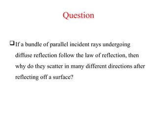 Question
If a bundle of parallel incident rays undergoing
diffuse reflection follow the law of reflection, then
why do they scatter in many different directions after
reflecting off a surface?
 